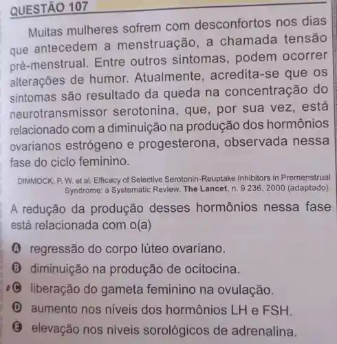 QUESTÃO 107
Muitas mulheres sofrem com desconfortos nos dias
que antecedem a menstruação, a chamada tensão
pré-menstrual Entre outros sintomas, podem ocorrer
alterações de humor Atualmente , acredita-se que os
sintomas são resultado da queda na concentração do
neurotransmissor serotonina, que , por sua vez , está
relacionado com a diminuição na produção dos hormônios
ovarianos estrógeno e progesterona , observada nessa
fase do ciclo feminino.
DIMMOCK, P. W. et al Efficacy of Selective Serotonin-Reuptake Inhibitors in Premenstrual
Syndrome: a Systematic Review. The Lancet, n 9236, 2000 (adaptado)
A redução da produção desses hormônios nessa fase
está relacionada com x(a)
A regressão do corpo lúteo ovariano.
(3) diminuição na produção de ocitocina.
C liberação do gameta feminino na ovulação.
D aumento nos níveis dos hormônios LHe FSH.
B
elevação nos niveis sorológicos de adrenalina.