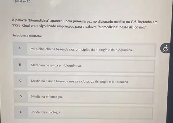 Questão 10
A palavra "biomedicina " apareceu pela primeira vezzz no dicionário médico na Grã-Bretanha em
1923. Qual era o significado empregado para a palavra "biomedicina" nesse dicionário?
Selecione a resposta:
A
Medicina clinica baseada nos princípios da biologia e da bioquímica.
B Medicina baseada em bioquímica.
C Medicina clinica baseada nos princípios da fisiologia e bioquímica.
D Medicina e fisiologia.
E Medicina e biologia.