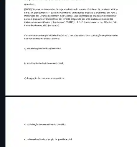 Questão 11
(ENEM) "Fala-se muito nos dias de hoje em direitos do homem. Pois bem: foi no século XVIII -
em 1789, precisamente -que uma Assembleia Constituinte produziu e proclamou em Paris a
Declaração dos Direitos do Homem e do Cidadão Essa Declaração se impôs como necessária
para um grupo de revolucionários, por ter sido preparada por uma mudança no plano das
ideias e das mentalidades : o Iluminismo." FORTES L. R. S. O Iluminismo e os reis filósofos. São
Paulo: Brasiliense, 1981 (adaptado)
Correlacionando temporalidades históricas, o texto apresenta uma concepção de pensamento
que tem como uma de suas bases a:
a) modernização da educação escolar.
b) atualização da disciplina moral cristã.
c) divulgação de costumes aristocráticos.
d) socialização do conhecimento científico.
e) universalização do princípio da igualdade civil.