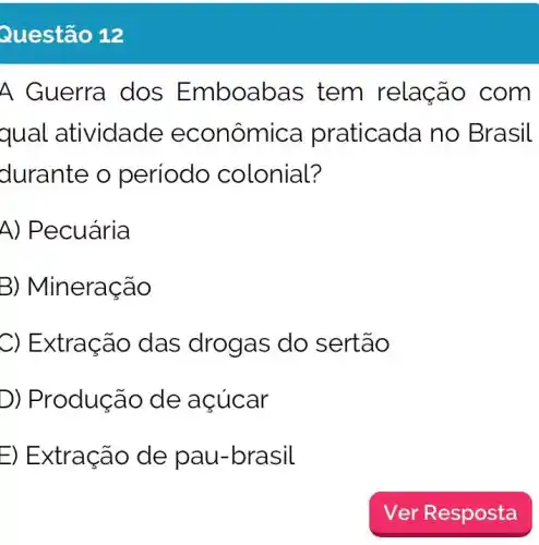 Questão 12
A Guerra dos Emboabas tem relação com
qual atividade econômica praticada no Brasil
durante o periodo colonial?
A) Pecuária
B) Mineracão
C) Extracão das drogas do sertão
D) Produção de acúcar
E) Extração de pau-brasil
Ver Resposta