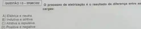 QUESTÃO 13-EFOBCIO2
0 processo de eletrização é o resultado da diferença entre as
cargas:
A) Elétrica e neutra
B) Indutiva e atritiva.
C) Atritiva e repulsiva
D) Positiva e negativa.