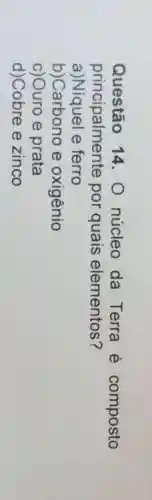 Questão 14. 0 núcleo da Terra é composto
principalmente por quais elementos?
a)Niquel e ferro
b)Carbono e oxigênio
c)Ouro e prata
d)Cobre e zinco