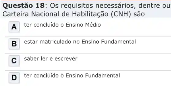 Questão 18:Os requisitos necessários , dentre ou
Carteira Nacional de Habilitação (CNH) são
A
ter concluído o Ensino Médio
B
estar matriculado no Ensino Fundamental
C
saber ler e escrever
D ter concluído o Ensino Fundamental