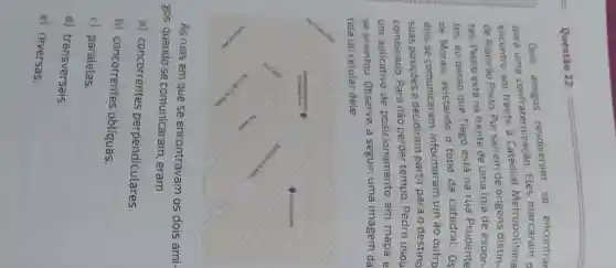 Questão 22.
Dois resolveram se encontrar
para uma confraternização Eles marcaram
encontro em frente à Catedral Metropolitana
de Ribeirão Preto Por saírem de origens distin-
tas, Pedro está na frente de uma loja de espor-
tes, ao passo que Tiago está na rua Prudente
de Morais avistando o topo da catedral. 0s
dois se comunicaram , informaram um ao outro
suas posiçōes e decidiram partir para o destino
combinado. Para não perder tempo, Pedro usou
um aplicativo de posicionamento em mapa e
se orientou . Observe, a seguir, uma imagem da
tela do celular dele:
As ruas em que se encontravam os dois ami-
gos, quando se comunicaram , eram
a)concorrentes perpendiculares.
b)concorrentes oblíquas.
c) paralelas.
d)transversais.
e) reversas.