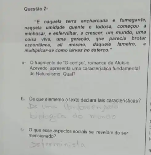 Questǎo 2.
"E naquela terra encharcada e fumegante,
naquela umidade quente e lodosa, começou a
minhocar, e esfervilhar, a crescer, um mundo, uma
coisa viva, uma geração, que parecia brotar
espontânea,all mesmo, daquele lameiro,a
multiplicar-se como larvas no esterco."
a- O fragmento de "O cortico", romance de Aluisio
Azevedo, apresenta uma caracteristica fundamental
do Naturalismo. Qual?
b- De que elemento o texto declara tais caracteristicas?
c. O que esse aspectos sociais se revelam do ser
mencionado?