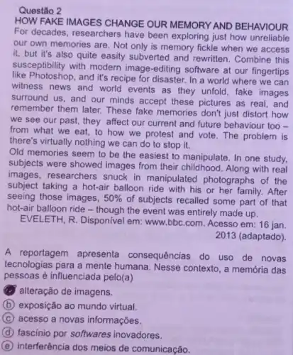 Questão 2
HOW FAKE IMAGES CHANGE OUR MEMORY AND BEHAVIOUR
For decades , researchers have been exploring just how unreliable
our own memories are . Not only is memory fickle when we access
it, but it's also quite easity subverted and rewritten. Combine this
susceptibility with modern image-editing software at our fingertips
like Photoshop, and it's recipe for disaster. In a world where we can
witness news and world events as they unfold, fake images
surround us, and our minds accept these pictures as real, and
remember them later These fake memories don't just distort how
we see our past , they affect our current and future behaviour too -
from what we eat to how we protest and vote. The problem is
there's virtually nothing we can do to stop it.
Old memories seem to be the easiest to manipulate. In one study,
subjects were showed images from their childhood. Along with real
images, researchers snuck in manipulated photographs of the
subject taking a hot-air balloon ride with his or her family. After
seeing those images, 50%  of subjects recalled some part of that
hot-air balloon ride -though the event was entirely made up.
EVELETH, R . Disponivel em: www bbc.com. Acesso em:16 jan.
2013 (adaptado)
A reportagem apresenta consequências do uso de novas
tecnologias para a mente humana. Nesse contexto, a memória das
pessoas é influenciada pelo(a)
alteração de imagens.
B (b) exposição ao mundo virtual.
C acesso a novas informações.
D fascinio por softwares inovadores.
E interferência dos meios de comunicação.