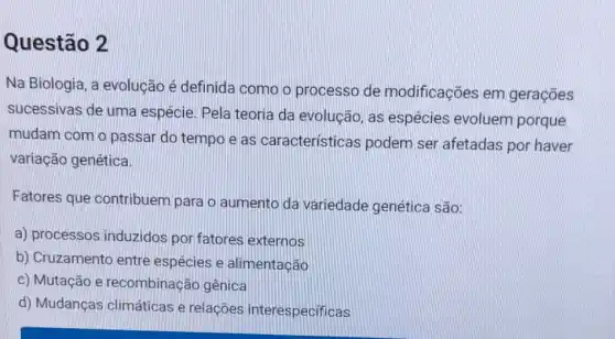 Questão 2
Na Biologia, a evolução é definida como o processo de modificações em gerações
sucessivas de uma espécie. Pela teoria da evolucão, as espécies evoluem porque
mudam com o passar do tempo e as caracteristicas podem ser afetadas por haver
variação genética.
Fatores que contribuem para o aumento da variedade genética são:
a) processos induzidos por fatores externos
b) Cruzamento entre espécies e alimentação
c) Mutação e recombinação gênica
d) Mudanças climáticas e relações interespecificas