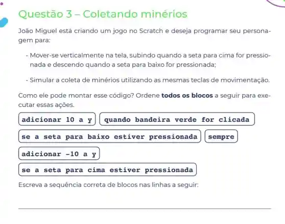 Questão 3 -Coletando minérios
João Miguel está criando um jogo no Scratch e deseja programar seu persona-
gem para:
- Mover-se verticalmente na tela, subindo quando a seta para cima for pressio-
nada e descendo quando a seta para baixo for pressionada;
- Simular a coleta de minérios utilizando as mesmas teclas de movimentação.
Como ele pode montar esse código? Ordene todos os blocos a seguir para exe-
cutar essas ações.
adicionar 10 a y quando bandeira verde for clicada
se a seta para baixo estiver pressionada
sempre
adicionar -10 a y
se a seta para cima estiver pressionada
Escreva a sequência correta de blocos nas linhas a seguir: