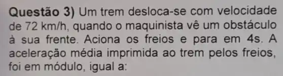 Questão 3) Um trem desloca-se com velocidade
de 72km/h quando o maquinista vê um obstáculo
à sua frente Aciona os freios e para em 4s . A
aceleração média imprimida ao trem pelos freios,
foi em módulo , igual a: