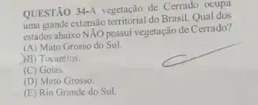 QUESTÃO 34-A vegetação de Cerrado ocupa
uma grande extensão territorial do Brasil. Qual dos
estados abaixo NAO possui vegetação de Cerrado?
(A) Mato Grosso do Sul.
(B) Tocantins.
(C) Goias
(D) Mato Grosso.
(E) Rio Grande do Sul.