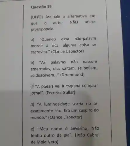 Questão 39
(UFPE)Assinale a alternativa em
que 0 autor NĂO utiliza
prosopopeia.
a)"Quando essa não-palavra
morde a isca , alguma coisa se
escreveu " (Clarice Lispector)
b) "As palavras não nascem
amarradas . elas saltam, se beijam,
se dissolvem __ "Drummond)
c) "A poesia vai à esquina comprar
jornal". (Ferreira Gullar)
d) "A luminosidade sorria no ar:
exatamente isto.Era um suspiro do
mundo " (Clarice Lispector)
e) "Meu nome é Severino , Não
tenho outro de pia". (João Cabral