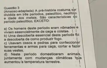 Questão 3
(Ameosc-adaptada) A pre-historia costuma ser
dividida em trés perlodos neolitiço
e idade dos metals São caracteristicas do
perlodo paleolitico, EXCETO:
a) Os homens deste perlodo eram nômadesie
viviam essencialmente de caça e coletas
b) Uma descoberta essencial deste periodo foi
a descoberta de como produzir fogo.
c) Usavam ossos e pedras para confeccionar
ferramentas e armas para caça, cortar e fazer
suas vestes.
d) Neste periodo domesticaram animais,
juntamente com mudanças climáticas que
aumentou a temperatura terrestre.