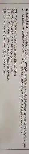 QUESTÃO 4 -O fosgênio (COCI2), um gás , é preparado industrialmente por meio da reação entre
da	do fosgênio apresenta
(a) uma ligação dupla e duas ligações simples
(b) uma	dupla e três	simples
(c) duas ligações duplas e duas ligações simples
(d) uma ligação tripla e duas ligações simples.