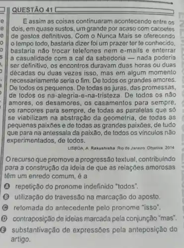 QUESTÃO 41
E assim as coisas continuaran acontecendo entre os
dois, em quase sustos, um grande por acaso com cacoetes
de gestos definitivos. Com o Nunca Mais se oferecendo
tempo todo bastaria dizer foi um prazer ter te conhecido
bastaria não trocar telefones nem e-mails e enterrar
a casualidade com a cal da sabedoria -nada poderia
ser definitivo, os encontros duravam duas horas ou duas
décadas ou duas vezes isso, mas em algum momento
necessariamente seria o fim. De todos os grandes amores.
De todos os pequenos. De todas as juras , das promessas,
de todos os na -alegria-e -na-tristeza . De todos os não
amores, os desamores, os casamentos para sempre,
os rancores para sempre , de todas as paralelas que só
se viabilizam na abstração da geometria de todas as
pequenas paixōes e de todas as grandes paixões de tudo
que para na antessala da paixão, de todos os vínculos não
experimentados , de todos.
LISBOA, A Rakushisha Rio do Janeiro Objetiva 2014
recurso que promove a progressão textual contribuindo
para a construção da ideia de que as relações amorosas
têm um enredo comum, é a
(A) repetição do pronome indefinido "todos".
utilização do travessão na marcação do aposto.
C retomada do antecedente pelo pronome "isso".
D contraposição de ideias marcada pela conjunção "mas".
substantivação de expressôes pela anteposição do