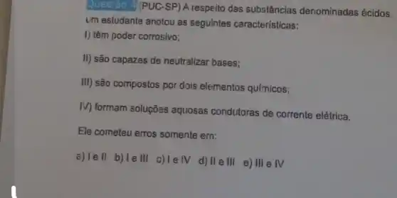 Questão 4/PUC -SP) A respeito das substâncias denominadas ácidos
um estudante anotou as seguintes características:
I) têm poder corrosivo;
II) são capazes de neutralizar bases:
III) são compostos por dois elementos químicos;
IV) formam soluções aquosas condutoras de corrente elétrica.
Ele cometeu erros somente em:
a) lell b)
le III
c)le IV
d) IIeIII
e) III e IV