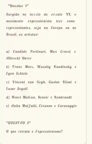 Questão 4*
Surgido no inicio do deculo xx
movimento expressioniala leve como
representante , deja na Europa ou no
Brasil, os artistas:
a) Candido Portinari Max ernest e
Albrecht Diirer
b) Franz Marc Wassily Kandinaky e
egon schiele
c) Vincent van Gogh,Gustao klimt e
Zasar Segall
d) Henri Matisse Renoir e Rembrandl
e) Anita Malfatti Cezanne e Caravaggio
QUEST 105%
1 que retrata o Expressionismo?