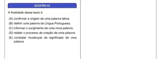 QUESTÃO 51
A finalidade desse texto é
(A) confirmar a origem de uma palavra latina.
(B) definir uma palavra da Lingua Portuguesa.
(C) informar o surgimento de uma nova palavra.
(D) relatar o processo de criação de uma palavra.
(E) constatar mudanças de significado de uma
palavra.