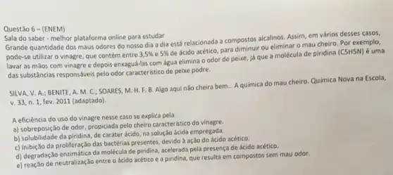 Questão 6 -(ENEM)
Sala do saber-melhor plataforma online para estudar
Grande quantidade dos maus odores do nosso dia a dia está relacionada a compostos alcalinos. Assim em vários desses casos,
pode-se utilizar o vinagre que contém entre 3,5%  e 5% 
de ácido acético, para ou eliminar o mau cheiro. Por exemplo,
lavar as mãos com vinagre e depois enxaguá-las com água elimina 0 odor de peixe, já que a molécula de piridina (C5H5N) é uma
das substâncias responsáveis pelo odor característico de peixe podre.
SILVA, V. A.; BENITE A. M. C.; SOARES M. H. F. B. Algo aqui não cheira bem... A química do mau cheiro Química Nova na Escola,
v. 33, n. 1, fev 2011 (adaptado).
A eficiência do uso do vinagre nesse caso se explica pela
a) sobreposição de odor propiciada pelo cheiro caracteristic do vinagre.
b) solubilidade da piridina de caráter ácido, na solução ácida empregada.
c) inibição da proliferação das bactérias presentes, devido à ação do ácido acético.
d) degradação enzimática da molécula de piridina, acelerada pela presença de ácido acético.
e) reação de neutralização entre o ácido acético e a piridina, que resulta em compostos sem mau odor.