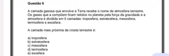 Questão 6
A camada gasosa que envolve a Terra recebe o nome de atmosfera terrestre.
Os gases que a compōem ficam retidos no planeta pela força da gravidade e a
atmosfera é dividida em 5 camadas: troposfera , estratosfera, mesosfera,
termosfera e exosfera.
A camada mais próxima da crosta terrestre é:
a) troposfera
b) estratosfera
c) mesosfera
d) termosfera
e) exosfera