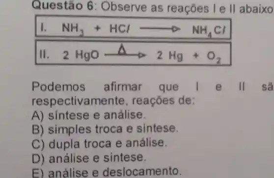 Questão 6:Observe as reaçōes lell abaixo
1. NH_(3)+HClarrow NH_(4)Cl
11. 2HgOarrow 2Hg+O_(2)
Podemos afirmar que	e II sã
respectivamente , reações de :
A)sintese e análise.
B)simples troca e sintese.
C) dupla troca e análise.
D)análise e sintese.
E)análise e deslocamento.