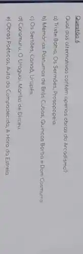 Questōo 6
Qual das alternativas contém apenos obras do Arcadismo?
a) Triste Bohio, Os Sermōes, Prosopopeia.
b) Memórias Póstumas de Brós Cubas, Quincos Borbo e Dom Cosmurro
c) Os Sertióes, Canoz, Urupés.
d) Caramuru, O Uraguai Marilia de Dirceu
e) Obros Poéticos, Auto da Compadecida, A Horo da Estrelo