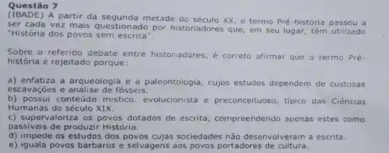 Questão 7
(IBADE) A partir da metade do século XX, o termo Pré-história a
ser cada vez mais questionado por historiadores que, em seu lugar, têm utilizado
"História dos povos sem escrita".
Sobre o referido debate entre historiadores , é correto afirmar que o termo Pré-
história é rejeitado porque:
a) enfatiza a arqueologia e a paleontologia , cujos estudos dependem de custosas
escavaçōes e de fosseis.
b) possui conteúdo mistico evolucionista e preconceituoso , tipico das Ciências
Humanas do século XIX.
c)supervaloriza os'povos dotados de escrita , compreendendo apenas estes como
passiveis de produzir História.
d) impede os estudos dos povos cujas sociedades não desenvolveram a escrita.
e) iguala povos bárbaros e selvagens aos povos portadores de cultura.