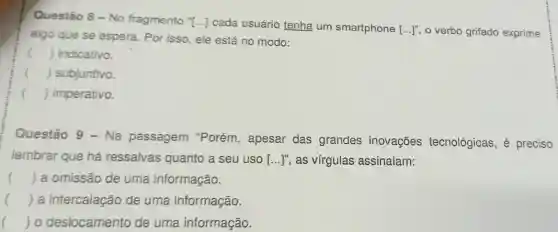 Questão 8 - No fragmento ''[ldots ] cada usuário tenha um smartphone [ldots ]^n o verbo grifado exprime
algo que se espera Por isso, ele está no modo:
() . ) indicativo.
() subjuntivo.
() imperativo.
Questão 9 - Na passagem "Porém , apesar das grandes inovações tecnológicas, é preciso
lembrar que há ressalvas quanto a seu uso [...]", as virgulas assinalam:
() a omissão de uma informação.
() a intercalação de uma informação.
() o deslocamento de uma informação.