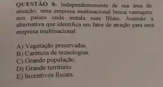 QUESTÃO 8-Independentemente de sua área de
atuação, uma empresa busca vantagens
nos paises onde instala suas filiais Assinale a
alternativa que identifica um fator de atração para uma
empresa multinacional:
A) Vegetação preservadas.
B) Carência de tecnologias.
C) Grande população.
D) Grande território.
E) Incentivos fiscais.