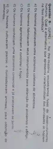 Questão 8.(UFPE) - Na Pré-Histórie fases do desenvolvimento
humano Qual a alternativa que apresenta característica das atividades do homem
na fase neolitica?
a) Os homens praticavam uma economia coletora de alimentos.
b) Os homens fabricavam seus instrumentos para obtenção de alimentos e aốtigo,
c) Os homens aprenderam , a controlar o fogo.
d) Os homens conheciam uma economia comercial e ia praticavam os juros.
e) Os homens cultivavam plantas e domesticav am animais , para obtenção de
alimentos.