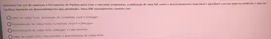 Questão: Em vez de usarmos a ferramenta do Python para criar e executar programas, a utilização de uma IDE torna o desenvolvimento mais facil e agradável com um aspecto moderno, o que vai
facilitar bastante no desenvolvimento das atividades. Uma IDE normalmente consiste em:
Editor de cbdigo-fonte, Automação de Compilação Local e Debugger
Personalização de cddlgo-fonte, Compliado próprio e Debugger
Automatização de código-lonte, Debugge e Case-Sensitive
Editor de codigo-fonte, Case-Sensitive e Automatização de código-fonte