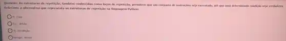 Questão: As estruturas de repetição, também conhecidas como laços de repetição, permitem que um conjunto de instruçóes seja executado, ate que uma determinada condição seja verdadeira.
Selecione a alternativa que representa as estruturas de repetição na linguagem Python:
If; Else
OFor; While
If; do-While
Range; While