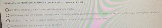 Questão: Qual definição abaixo é a que melhor se aplica ao Excel?
Aplicativo utilizado para edição e exibição de apresentaçóes.
Aplicativo que permite utilizat recursos, como formulas atualização automática de resultados, gráficos e classificação por valores preestabelecidos
Aplicativo para criação de textos simples ou complexos como: mala direta, curriculos livros, etc.
Aplicativo para criare integrar banco de dados.