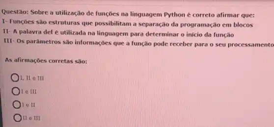 Questão: Sobre a utilização de funções na linguagem Python é correto afirmar que:
I- Funções são estruturas que possibilitam a separação da programação em blocos
II- A palavra def é utilizada na linguagem para determinar o início da função
III- Os parâmetros são informações que a função pode receber para o seu processamento
As afirmações corretas são:
I, II e III
Ore III
Ore II
)II e III