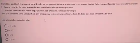 Questão: Variável é um recurso utilizado na programação para armazenar e recuperar dados. Sobre sua utilização é correto afirmar que:
I-Para a criação de uma variável é necessário definir um nome para ela
II- O valor armazenado neste espaço pode ser alterado ao longo do tempo
III- Ao criarmos uma variável em um programa,temos de especificar o tipo de dado que será armazenado nela
As afirmações corretas são:
I, II e III
) I e III
I e II
II e III