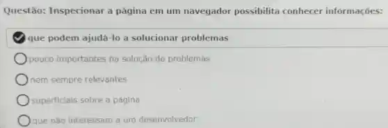 Questão:Inspecionar a página em um navegador possibilita conhecer informações:
que podem ajudá-lo a solucionar problemas
pouco importantes na solução de problemas
nem sempre relevantes
superficiais sobre a página
que não interessam a um desenvolvedor