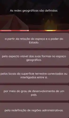 As redes geográficas são definidas:
a partir da relação do espaço e o poder do
Estado.
pelo aspecto visivel das suas formas no espaço
geográfico.
pelos locais da superficie terrestre conectados ou
interligados entre si.
por meio do grau de d lesenvolvimento de um
país.
pela redefinição de regiōes o dministrativas.