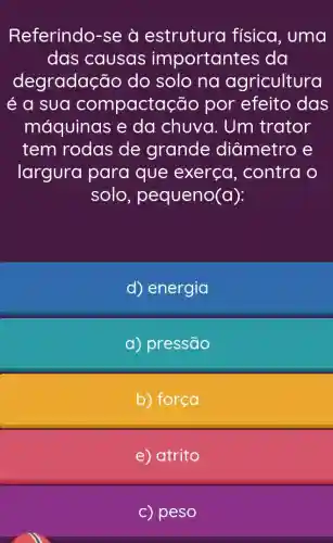 Referindo-se à estrutura física, uma
das causas importantes ; da
degradação do solo na agricultura
é a sua compactaçã o por efeito das
máquinas e da chuva . Um trator
tem rodas de grande diametro e
largura para que exerça , contra o
solo, p equeno(a):
d) energia
a) pressão
b) força
e) atrito
c) peso