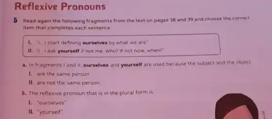 Reflexive Pronouns
5 Read again the following fragments from the text on pages 38 and 39 and choose the correct
item that completes each sentence.
I. "(...) start defining ourselves by what we are"
II. - () ask yourself if not me, who? If not now,when?"
a. In fragments I and II, ourselves and yourself are used because the subject and the object
1. are the same person.
II. are not the same person.
b. The reflexive pronoun that is in the plural form is
I. "ourselves"
II. "yourself"