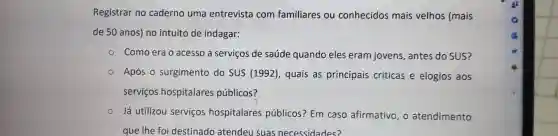 Registrar no caderno uma entrevista com familiares ou conhecidos mais velhos (mais
de 50 anos) no intuito de indagar:
Como era o acesso a serviços de saúde quando eles eram jovens, antes do SUS?
Após o surgimento do SUS (1992), quais as principais críticas e elogios aos
serviços hospitalares públicos?
Já utilizou serviços hospitalares públicos?Em caso afirmativo, o atendimento
que Ihe foi destinado atendeu suas necessidades?