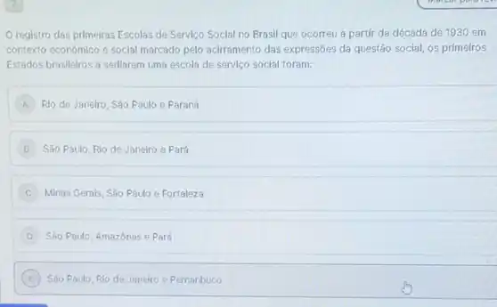 registro das primelras Escolas de Serviço Social no Brasil que ocorreu a partir da década de 1930 em
contexto econômico e social marcado pelo acirramento das expressões da questão social os primeiros
Estados brasileiros a sediarem uma escola de serviço social foram:
A ) Rio de Janeiro, Sǎo Paulo e Paraná
Sǎo Paulo, Rio de Janeiro e Pará
C Minas Gerais, São Paulo e Fortaleza
São Paulo, Amazónas e Pará
E )
Sao Paulo, Rio de Janeiro e Pernanbuco