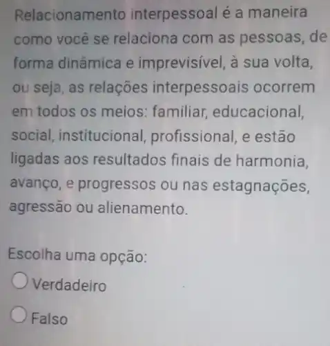 Relacioname nto interpessoal é a maneira
como você se relaciona com as pessoas, de
forma dinâmica e imprevisivel, à sua volta,
ou seja, as relações interpessoais ocorrem
em todos os meios : familiar educacional,
social, institucional profissional, e estão
ligadas aos resultados finais de harmonia,
avanço, e progressos ou nas estagnações,
agressão ou alienamento.
Escolha uma opção:
Verdadeiro
Falso