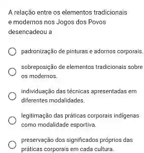 A relação entre os elementos tradicionais
e modernos nos Jogos dos Povos
desencadeou a
padronização de pinturas e adornos corporais.
sobreposição de elementos tradicionals sobre
os modernos.
individuação das técnicas apresentadas em
diferentes modalidades.
legitimação das práticas corporais indigenas
como modalidade esportiva.
preservação dos significados próprios das
práticas corporais em cada cultura.