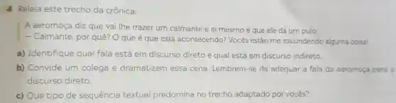 A Releia este trecho da crônica:
A aeromoça diz que vai lhe trazer um calmante e ai mesmo é que ele dá um pulo
Calmante , por quê? O que é que está acontecendo?Vocês estão me escondendo alguma coisa!
a)Identifique qual fala está em discurso direto e qual está em discurso indireto.
b)Convide um colega e dramatizem essa cena . Lembrem -se de adequar a fala da aeromoça para o
discurso direto.
c) Que tipo de sequência textual predomina no trecho adaptado por vocês?