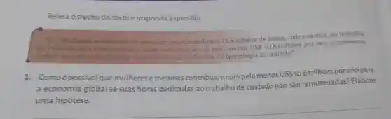 Releia o trecho do texto e responda à questão
Multieres emeninas ao redor do mundo dedicam 12,5 bilhoes de horas, todos os dias ao trabalho
the cuidado nǎo remunerado-uma contribuição de pelo menos US 10,8
trilhoes por ano à economia
global. Isso da mais de tres vezes o valor da industria de tecnologia do mundo."
1. Comoé possivel que mulheres emeninas contribuam com pelo menos US10,8 trilhões US 10,8
trilhões porano para
a economia global se suas horas dedicadas ao trabalho de cuidado não são remuneradas? Elabore
uma hipótese.