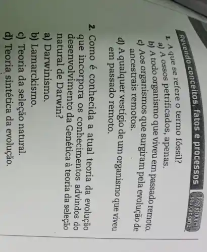 Revendo conceitos fatos e processos
1. A que se refere o termo fóssil?
a) A ossos petrificados, apenas.
b) A todo organismo que viveu em passado remoto.
c) Aos organismos que surgiram pela evolução de
ancestrais remotos.
d) A qualquer vestígio de um organismo que viveu
em passado remoto.
2.Como é conhecida a atual teoria da evolução
que incorpora os conhecimentos advindos do
desenvolviment o da Genética à teoria da seleção
natural de Darwin ?
a) Darwinismo.
b) Lamarckismo.
c) Teoria da seleção natural.
d) Teoria sintética da evolução.