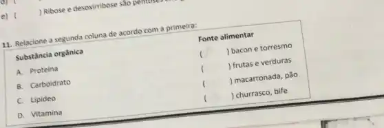 Ribose e desoximbose sao pentoses
11. Relacione a segunda coluna de acordo com a primeira:
Substância orgânica
Fonte alimentar
()
 bacon e torresmo
A. Proteina
()
frutas e verduras
B. Carboidrato
()
 macarronada, pão
C. Lipideo
()
D. Vitamina