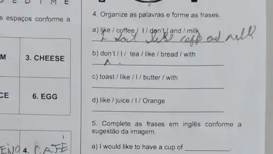 s espaços conforme a
M	3. CHEESE
CE	6. EGG
4. Organize as palavras e forme as frases.
a) like / coffee / I / don't, and I milk
__
b) don't/1/ tea/like / bread /with
c) toast / like /1/butter/with
__
__
__
__
d) like / juice ///Orange
5. Complete as frases em inglês conforme a
sugestão da imagem.
a) I would like to have a cup of