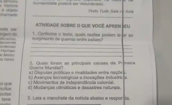 s etnicas,
a história
objeto
chamado
ode ser
rgem de
ecadas.
damente
onteceu
Hamas
e levou
n novo
que
nuitos
putas
teve
ordo
humanidade poderá ser vislumbrado.
hopidal superbook he historya us
ATIVIDADE SOBRE O QUE VOCê APREN JEU
1. Conforme o texto , quais razões podem le ar ao
surgimento de guerras entre países?
__
2. Quais foram as principais causas da Pilmeira
Guerra Mundial?
a) Disputas politicas e rivalidades entre nacoes.
b) Avanços tecnológicos e inovações industrie Is.
c) Movimentos de independência colonial.
d) Mudanças climáticas e desastres naturais.
3. Leia a manchete da notícia abaixo e respor da.
Texto Tudo Sala ob Aula