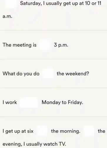 Saturday , I usually get up at 10 or 11
a.m.
The meeting I is square  3 p.m.
What do you do square  the weekend?
I work square  Monday to Friday.
I get up at six square  the morning. square  the
evening , I usually watch TV.