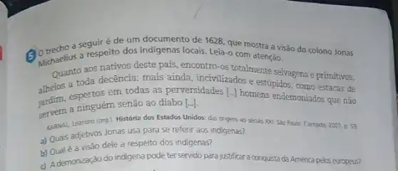 a seguiré de um documento de 1628 que mostra a visão do colono Jonas
of theelius a respeito dos indigenas locais. Leia-o com atenção.
Quanto aos nativos deste país, encontro-os totalmente selvagens e primitivos,
alheios a toda decencia mais ainda, incivilizados e estúpidos, como estacas de
em todas as perversidades [..] homens endemoniados que não
servem a ninguém senão ao diabo
[ldots ].
KARNAL, Leandro (org)História dos Estados Unidos das ongens ao seculo XXI Sao Paulo: Contexto 2007. D. 59
a) Quais adjetivos Jonas usa para se referir aos indigenas?
b) Qualé a visão dele a respeito dos indigenas?
d) Ademonização do indigena pode ter servido para justificar a conquista da Aménca pelos europeus?